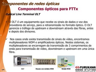 175
Optical Line Terminal OLT
 O OLT é um equipamento que recebe os sinais de dados e voz dos
provedores de serviço, para a retransmissão no formato óptico. O OLT
gerencia o tráfego de upstream e downstream através das fibras, antes
e depois dos divisores.
 Nos casos onde exista transmissão de sinais de vídeo, encontramos
multiplexadores WDM e amplificadores ópticos. Nestes sistemas, os
multiplexadores se encarregam da transmissão de 3 comprimentos de
onda para transmissão de vídeo, downstream e upstream em uma única
fibra.
Componentes ópticos para FTTx
Componentes de redes ópticas
 