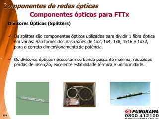 176
Divisores Ópticos (Splitters)
 Os splittes são componentes ópticos utilizados para dividir 1 fibra óptica
em várias. São fornecidos nas razões de 1x2, 1x4, 1x8, 1x16 e 1x32,
para o correto dimensionamento de potência.
 Os divisores ópticos necessitam de banda passante máxima, reduzidas
perdas de inserção, excelente estabilidade térmica e uniformidade.
Componentes ópticos para FTTx
Componentes de redes ópticas
 