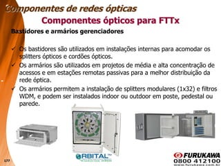 177
Bastidores e armários gerenciadores
 Os bastidores são utilizados em instalações internas para acomodar os
splitters ópticos e cordões ópticos.
 Os armários são utilizados em projetos de média e alta concentração de
acessos e em estações remotas passivas para a melhor distribuição da
rede óptica.
 Os armários permitem a instalação de splitters modulares (1x32) e filtros
WDM, e podem ser instalados indoor ou outdoor em poste, pedestal ou
parede.
Componentes ópticos para FTTx
Componentes de redes ópticas
 