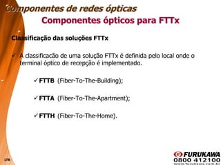 178
Classificação das soluções FTTx
 A classificacão de uma solução FTTx é definida pelo local onde o
terminal óptico de recepção é implementado.
FTTB (Fiber-To-The-Building);
FTTA (Fiber-To-The-Apartment);
FTTH (Fiber-To-The-Home).
Componentes ópticos para FTTx
Componentes de redes ópticas
 