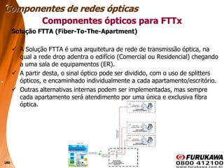180
Solução FTTA (Fiber-To-The-Apartment)
 A Solução FTTA é uma arquitetura de rede de transmissão óptica, na
qual a rede drop adentra o edifício (Comercial ou Residencial) chegando
a uma sala de equipamentos (ER).
 A partir desta, o sinal óptico pode ser dividido, com o uso de splitters
ópticos, e encaminhado individualmente a cada apartamento/escritório.
 Outras alternativas internas podem ser implementadas, mas sempre
cada apartamento será atendimento por uma única e exclusiva fibra
óptica.
Componentes ópticos para FTTx
Componentes de redes ópticas
 