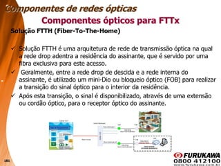 181
Solução FTTH (Fiber-To-The-Home)
 Solução FTTH é uma arquitetura de rede de transmissão óptica na qual
a rede drop adentra a residência do assinante, que é servido por uma
fibra exclusiva para este acesso.
 Geralmente, entre a rede drop de descida e a rede interna do
assinante, é utilizado um mini-Dio ou bloqueio óptico (FOB) para realizar
a transição do sinal óptico para o interior da residência.
 Após esta transição, o sinal é disponibilizado, através de uma extensão
ou cordão óptico, para o receptor óptico do assinante.
Componentes ópticos para FTTx
Componentes de redes ópticas
 