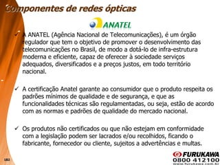 182
 A ANATEL (Agência Nacional de Telecomunicações), é um órgão
regulador que tem o objetivo de promover o desenvolvimento das
telecomunicações no Brasil, de modo a dotá-lo de infra-estrutura
moderna e eficiente, capaz de oferecer à sociedade serviços
adequados, diversificados e a preços justos, em todo território
nacional.
 A certificação Anatel garante ao consumidor que o produto respeita os
padrões mínimos de qualidade e de segurança, e que as
funcionalidades técnicas são regulamentadas, ou seja, estão de acordo
com as normas e padrões de qualidade do mercado nacional.
 Os produtos não certificados ou que não estejam em conformidade
com a legislação podem ser lacrados e/ou recolhidos, ficando o
fabricante, fornecedor ou cliente, sujeitos a advertências e multas.
Componentes de redes ópticas
 
