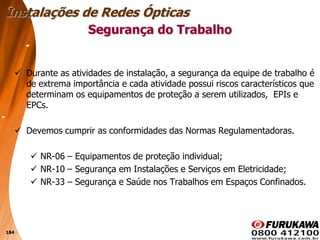184
 Durante as atividades de instalação, a segurança da equipe de trabalho é
de extrema importância e cada atividade possui riscos característicos que
determinam os equipamentos de proteção a serem utilizados, EPIs e
EPCs.
 Devemos cumprir as conformidades das Normas Regulamentadoras.
 NR-06 – Equipamentos de proteção individual;
 NR-10 – Segurança em Instalações e Serviços em Eletricidade;
 NR-33 – Segurança e Saúde nos Trabalhos em Espaços Confinados.
Segurança do Trabalho
Instalações de Redes Ópticas
 
