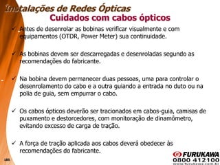 185
 Antes de desenrolar as bobinas verificar visualmente e com
equipamentos (OTDR, Power Meter) sua continuidade.
 As bobinas devem ser descarregadas e desenroladas segundo as
recomendações do fabricante.
 Na bobina devem permanecer duas pessoas, uma para controlar o
desenrolamento do cabo e a outra guiando a entrada no duto ou na
polia de guia, sem empurrar o cabo.
 Os cabos ópticos deverão ser tracionados em cabos-guia, camisas de
puxamento e destorcedores, com monitoração de dinamômetro,
evitando excesso de carga de tração.
 A força de tração aplicada aos cabos deverá obedecer às
recomendações do fabricante.
Cuidados com cabos ópticos
Instalações de Redes Ópticas
 