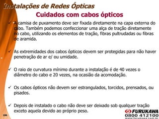 186
 A camisa de puxamento deve ser fixada diretamente na capa externa do
cabo. Também podemos confeccionar uma alça de tração diretamente
no cabo, utilizando os elementos de tração, fibras pultrudadas ou fibras
de aramida.
 As extremidades dos cabos ópticos devem ser protegidas para não haver
penetração de ar e/ ou umidade.
 O raio de curvatura mínimo durante a instalação é de 40 vezes o
diâmetro do cabo e 20 vezes, na ocasião da acomodação.
 Os cabos ópticos não devem ser estrangulados, torcidos, prensados, ou
pisados.
 Depois de instalado o cabo não deve ser deixado sob qualquer tração
exceto aquela devido ao próprio peso.
Cuidados com cabos ópticos
Instalações de Redes Ópticas
 