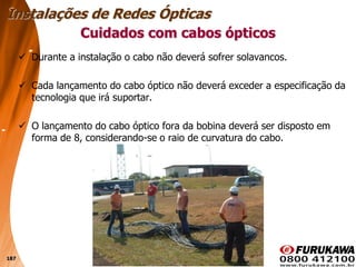 187
 Durante a instalação o cabo não deverá sofrer solavancos.
 Cada lançamento do cabo óptico não deverá exceder a especificação da
tecnologia que irá suportar.
 O lançamento do cabo óptico fora da bobina deverá ser disposto em
forma de 8, considerando-se o raio de curvatura do cabo.
Cuidados com cabos ópticos
Instalações de Redes Ópticas
 