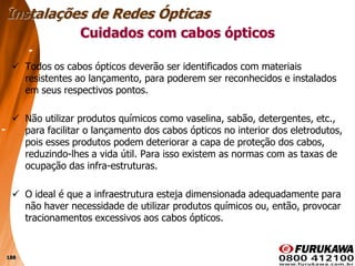 188
 Todos os cabos ópticos deverão ser identificados com materiais
resistentes ao lançamento, para poderem ser reconhecidos e instalados
em seus respectivos pontos.
 Não utilizar produtos químicos como vaselina, sabão, detergentes, etc.,
para facilitar o lançamento dos cabos ópticos no interior dos eletrodutos,
pois esses produtos podem deteriorar a capa de proteção dos cabos,
reduzindo-lhes a vida útil. Para isso existem as normas com as taxas de
ocupação das infra-estruturas.
 O ideal é que a infraestrutura esteja dimensionada adequadamente para
não haver necessidade de utilizar produtos químicos ou, então, provocar
tracionamentos excessivos aos cabos ópticos.
Cuidados com cabos ópticos
Instalações de Redes Ópticas
 