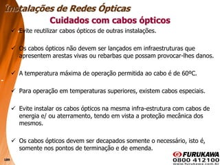 189
 Evite reutilizar cabos ópticos de outras instalações.
 Os cabos ópticos não devem ser lançados em infraestruturas que
apresentem arestas vivas ou rebarbas que possam provocar-lhes danos.
 A temperatura máxima de operação permitida ao cabo é de 60ºC.
 Para operação em temperaturas superiores, existem cabos especiais.
 Evite instalar os cabos ópticos na mesma infra-estrutura com cabos de
energia e/ ou aterramento, tendo em vista a proteção mecânica dos
mesmos.
 Os cabos ópticos devem ser decapados somente o necessário, isto é,
somente nos pontos de terminação e de emenda.
Cuidados com cabos ópticos
Instalações de Redes Ópticas
 