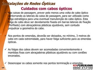 190
 Nas caixas de passagem, prever pelo menos uma volta de cabo óptico
contornando as laterais da caixa de passagem, para ser utilizado como
folga estratégica para uma eventual manutenção do cabo óptico. Esta
folga de cabo deve ser devidamente fixada em barras laterais de fixação
(Perfilado) com abraçadeiras plásticas ajustáveis, sem contudo
prejudicar a geometria do cabo.
 Nos pontos de emendas, deverão ser deixados, no mínimo, 3 metros de
cabo em cada extremidade, para haver folga suficiente para as emendas
ópticas.
 As folgas dos cabos devem ser acomodadas convenientemente e
mantidas fixas com abraçadeiras plásticas ajustáveis ou com cordões
encerados.
 Desencapar os cabos somente nos pontos terminação e emendas.
Cuidados com cabos ópticos
Instalações de Redes Ópticas
 