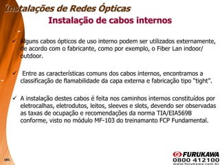 191
 Alguns cabos ópticos de uso interno podem ser utilizados externamente,
de acordo com o fabricante, como por exemplo, o Fiber Lan indoor/
outdoor.
 Entre as características comuns dos cabos internos, encontramos a
classificação de flamabilidade da capa externa e fabricação tipo “tight”.
 A instalação destes cabos é feita nos caminhos internos constituídos por
eletrocalhas, eletrodutos, leitos, sleeves e slots, devendo ser observadas
as taxas de ocupação e recomendações da norma TIA/EIA569B
conforme, visto no módulo MF-103 do treinamanto FCP Fundamental.
Instalação de cabos internos
Instalações de Redes Ópticas
 