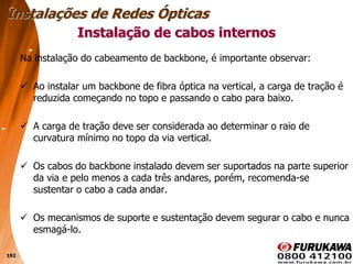192
Na instalação do cabeamento de backbone, é importante observar:
 Ao instalar um backbone de fibra óptica na vertical, a carga de tração é
reduzida começando no topo e passando o cabo para baixo.
 A carga de tração deve ser considerada ao determinar o raio de
curvatura mínimo no topo da via vertical.
 Os cabos do backbone instalado devem ser suportados na parte superior
da via e pelo menos a cada três andares, porém, recomenda-se
sustentar o cabo a cada andar.
 Os mecanismos de suporte e sustentação devem segurar o cabo e nunca
esmagá-lo.
Instalação de cabos internos
Instalações de Redes Ópticas
 
