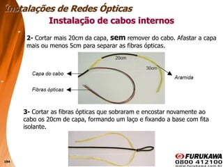 194
Instalação de cabos internos
Instalações de Redes Ópticas
2- Cortar mais 20cm da capa, sem remover do cabo. Afastar a capa
mais ou menos 5cm para separar as fibras ópticas.
3- Cortar as fibras ópticas que sobraram e encostar novamente ao
cabo os 20cm de capa, formando um laço e fixando a base com fita
isolante.
 
