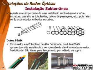 196
 A parte mais importante de uma instalação subterrânea é a infra-
estrutura, que são as tubulações, caixas de passagens, etc., pois nela
serão acomodados e fixados os cabos.
Instalação Subterrânea
Instalações de Redes Ópticas
Dutos PEAD
 Construídos em Polietileno de Alta Densidade, os dutos PEAD
apresentam alta resistência a compressão de até 4 toneladas e maior
flexibilidade. São ideais para lançamento por método de sopro.
 