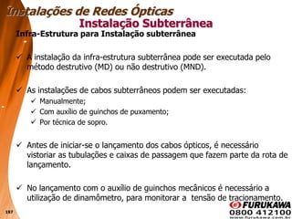 197
Infra-Estrutura para Instalação subterrânea
 A instalação da infra-estrutura subterrânea pode ser executada pelo
método destrutivo (MD) ou não destrutivo (MND).
 As instalações de cabos subterrâneos podem ser executadas:
 Manualmente;
 Com auxílio de guinchos de puxamento;
 Por técnica de sopro.
 Antes de iniciar-se o lançamento dos cabos ópticos, é necessário
vistoriar as tubulações e caixas de passagem que fazem parte da rota de
lançamento.
 No lançamento com o auxílio de guinchos mecânicos é necessário a
utilização de dinamômetro, para monitorar a tensão de tracionamento.
Instalação Subterrânea
Instalações de Redes Ópticas
 