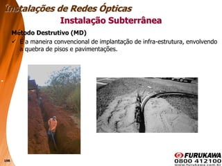 198
Método Destrutivo (MD)
 É a maneira convencional de implantação de infra-estrutura, envolvendo
a quebra de pisos e pavimentações.
Instalação Subterrânea
Instalações de Redes Ópticas
 
