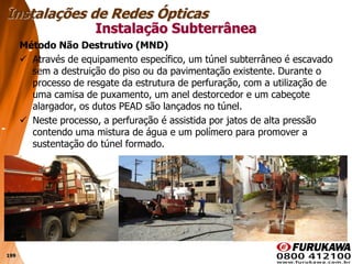 199
Método Não Destrutivo (MND)
 Através de equipamento específico, um túnel subterrâneo é escavado
sem a destruição do piso ou da pavimentação existente. Durante o
processo de resgate da estrutura de perfuração, com a utilização de
uma camisa de puxamento, um anel destorcedor e um cabeçote
alargador, os dutos PEAD são lançados no túnel.
 Neste processo, a perfuração é assistida por jatos de alta pressão
contendo uma mistura de água e um polímero para promover a
sustentação do túnel formado.
Instalação Subterrânea
Instalações de Redes Ópticas
 