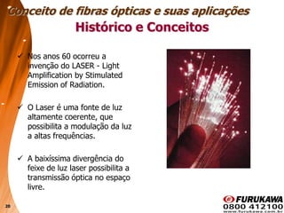 20
 Nos anos 60 ocorreu a
invenção do LASER - Light
Amplification by Stimulated
Emission of Radiation.
 O Laser é uma fonte de luz
altamente coerente, que
possibilita a modulação da luz
a altas frequências.
 A baixíssima divergência do
feixe de luz laser possibilita a
transmissão óptica no espaço
livre.
Histórico e Conceitos
Conceito de fibras ópticas e suas aplicações
 