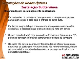201
Recomendações para lançamento subterrâneo
 Em cada caixa de passagem, deve permanecer sempre uma pessoa
para puxar e guiar o cabo para a entrada do outro duto.
 Em lances longos, tal que o lançamento único possa causar tensões
excessivas, é necessário que o lançamento seja feito em partes.
 O cabo puxado deverá estar acomodado formando a figura de um “8”,
para não danificar a fibra pelo estreitamento do raio de curvatura.
 Os cabos não devem permanecer tensionados no interior dos dutos e
nas caixas de passagem. Nos casos onde não houver emendas, devem
ser acomodados nas laterais das caixas de passagem e fixados com
abraçadeiras plásticas.
Instalação Subterrânea
Instalações de Redes Ópticas
 