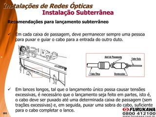 202
Recomendações para lançamento subterrâneo
 Em cada caixa de passagem, deve permanecer sempre uma pessoa
para puxar e guiar o cabo para a entrada do outro duto.
 Em lances longos, tal que o lançamento único possa causar tensões
excessivas, é necessário que o lançamento seja feito em partes, isto é,
o cabo deve ser puxado até uma determinada caixa de passagem (sem
trações excessivas) e, em seguida, puxar uma sobra do cabo, suficiente
para o cabo completar o lance.
Instalação Subterrânea
Instalações de Redes Ópticas
 