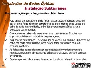 203
Recomendações para lançamento subterrâneo
 Nas caixas de passagem onde forem executadas emendas, deve-se
deixar uma folga técnica/ estratégica de pelo menos duas voltas de
cabo de cada extremidade, além das sobras necessárias para a
execução das emendas.
 Os cabos e as caixas de emendas devem ser sempre fixados nos
suportes existentes nas caixas de passagens.
 Nos pontos de emendas, deverão ser deixados, no mínimo, 3 metros de
cabo em cada extremidade, para haver folga suficiente para as
emendas ópticas.
 As folgas dos cabos devem ser acomodadas convenientemente e
mantidas fixas com abraçadeiras plásticas ajustáveis ou com cordões
encerados.
 Desencapar os cabos somente nos pontos de terminação e emendas.
Instalação Subterrânea
Instalações de Redes Ópticas
 