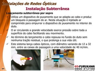 204
Lançamento subterrâneo por sopro
 Utiliza um dispositivo de puxamento que se adapta ao cabo e produz
um bloqueio à passagem do ar. Nesta situação é injetado ar
comprimido para empurrar o dispositivo de puxamento no interior do
duto.
 O ar circulando a grande velocidade exerce pressão sobre toda a
superfície do cabo facilitando seu movimento.
 Ao término do lançamento o cabo repousa no fundo do duto sem
nenhuma tração residual, o que prolonga a sua vida útil.
 Este sistema lança cabos ópticos, com diâmetro variando de 12 a 32
mm, entre as caixas de passagem a uma velocidade de 40 m/min.
Instalação Subterrânea
Instalações de Redes Ópticas
 