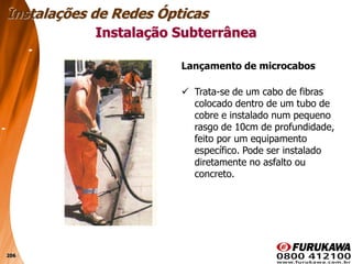 206
Instalação Subterrânea
Instalações de Redes Ópticas
Lançamento de microcabos
 Trata-se de um cabo de fibras
colocado dentro de um tubo de
cobre e instalado num pequeno
rasgo de 10cm de profundidade,
feito por um equipamento
específico. Pode ser instalado
diretamente no asfalto ou
concreto.
 