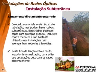207
Lançamento diretamente enterrado
 Colocado numa vala onde não existe
tubulação, mas podem haver caixas
subterrâneas. Estes cabos possuem
capas com proteção especial, inclusive
contra roedores e são bastante
utilizados nas instalações que
acompanham rodovias e ferrovias.
 Neste tipo de lançamento é muito
importante a sinalização, para evitar
que escavações destruam os cabos
acidentalmente.
Instalação Subterrânea
Instalações de Redes Ópticas
 
