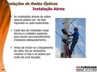 208
 As instalações aéreas de cabos
ópticos podem ser do tipo
espinada ou auto-sustentada.
 Cada tipo de instalação exige
técnica e cuidados especiais
para serem convenientemente
instalados adequadamente.
 Antes de iniciar-se o lançamento
do cabo, faz-se necessário
vistoriar a rota e os postes por
onde ele será lançado.
Instalação Aérea
Instalações de Redes Ópticas
 