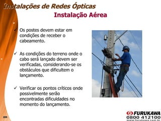 209
 Os postes devem estar em
condições de receber o
cabeamento.
 As condições do terreno onde o
cabo será lançado devem ser
verificadas, considerando-se os
obstáculos que dificultem o
lançamento.
 Verificar os pontos críticos onde
possivelmente serão
encontradas dificuldades no
momento do lançamento.
Instalação Aérea
Instalações de Redes Ópticas
 