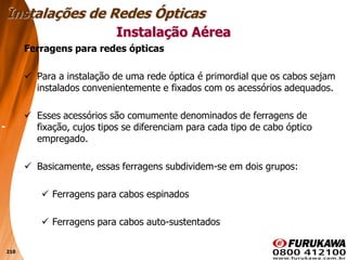 210
Ferragens para redes ópticas
 Para a instalação de uma rede óptica é primordial que os cabos sejam
instalados convenientemente e fixados com os acessórios adequados.
 Esses acessórios são comumente denominados de ferragens de
fixação, cujos tipos se diferenciam para cada tipo de cabo óptico
empregado.
 Basicamente, essas ferragens subdividem-se em dois grupos:
 Ferragens para cabos espinados
 Ferragens para cabos auto-sustentados
Instalação Aérea
Instalações de Redes Ópticas
 