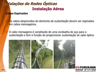 211
Cabos Espinados
 Os cabos desprovidos de elemento de sustentação devem ser espinados
em cabos mensageiros.
 O cabo mensageiro é constituído de uma cordoalha de aço para a
sustentação e tem a função de proporcionar sustentação ao cabo óptico
Instalação Aérea
Instalações de Redes Ópticas
 