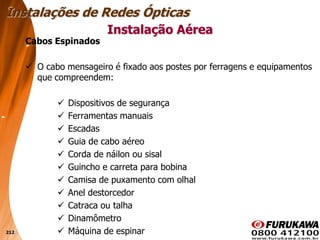 212
Cabos Espinados
 O cabo mensageiro é fixado aos postes por ferragens e equipamentos
que compreendem:
 Dispositivos de segurança
 Ferramentas manuais
 Escadas
 Guia de cabo aéreo
 Corda de náilon ou sisal
 Guincho e carreta para bobina
 Camisa de puxamento com olhal
 Anel destorcedor
 Catraca ou talha
 Dinamômetro
 Máquina de espinar
Instalação Aérea
Instalações de Redes Ópticas
 