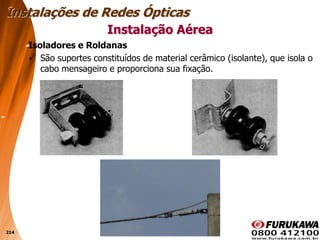 214
Isoladores e Roldanas
 São suportes constituídos de material cerâmico (isolante), que isola o
cabo mensageiro e proporciona sua fixação.
Instalação Aérea
Instalações de Redes Ópticas
 