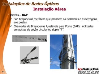 215
Cintas – BAP
 São braçadeiras metálicas que prendem os isoladores e as ferragens
aos postes.
 Chamadas de Braçadeiras Ajustáveis para Poste (BAP), utilizadas
em postes de seção circular ou duplo “T”.
Instalação Aérea
Instalações de Redes Ópticas
 
