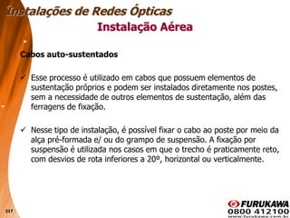 217
Cabos auto-sustentados
 Esse processo é utilizado em cabos que possuem elementos de
sustentação próprios e podem ser instalados diretamente nos postes,
sem a necessidade de outros elementos de sustentação, além das
ferragens de fixação.
 Nesse tipo de instalação, é possível fixar o cabo ao poste por meio da
alça pré-formada e/ ou do grampo de suspensão. A fixação por
suspensão é utilizada nos casos em que o trecho é praticamente reto,
com desvios de rota inferiores a 20º, horizontal ou verticalmente.
Instalação Aérea
Instalações de Redes Ópticas
 