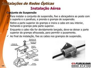218
Conjunto de Suspensão
 Para instalar o conjunto de suspensão, fixe a abraçadeira ao poste com
o suporte e o parafuso, e prenda o grampo de suspensão.
 Retire a parte superior do grampo e insira o cabo em seu interior,
fechando o grampo pela parte superior.
 Enquanto o cabo não for devidamente lançado, deve-se deixar a parte
superior do grampo afrouxada, para permitir o puxamento.
 Ao final da instalação, fixe os cabos nos grampos de suspensão.
Instalação Aérea
Instalações de Redes Ópticas
 