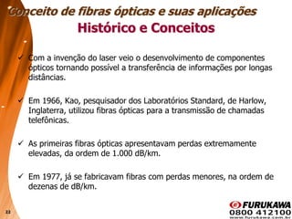 22
 Com a invenção do laser veio o desenvolvimento de componentes
ópticos tornando possível a transferência de informações por longas
distâncias.
 Em 1966, Kao, pesquisador dos Laboratórios Standard, de Harlow,
Inglaterra, utilizou fibras ópticas para a transmissão de chamadas
telefônicas.
 As primeiras fibras ópticas apresentavam perdas extremamente
elevadas, da ordem de 1.000 dB/km.
 Em 1977, já se fabricavam fibras com perdas menores, na ordem de
dezenas de dB/km.
Histórico e Conceitos
Conceito de fibras ópticas e suas aplicações
 