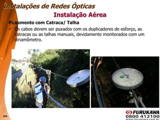 220
Puxamento com Catraca/ Talha
 Os cabos devem ser puxados com os duplicadores de esforço, as
catracas ou as talhas manuais, devidamente monitorados com um
dinamômetro.
Instalação Aérea
Instalações de Redes Ópticas
 