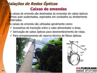221
 As caixas de emenda são destinadas às emendas de cabos ópticos
aéreos auto sustentados, espinados em cordoalha ou diretamente
enterrados.
 As caixas de emenda são utilizadas geralmente como:
 Acessórios de transição entre o cabo alimentador e drop;
 Derivação de cabos ópticos para desmembramento de rotas;
 Para armazenamento de reserva técnica de fibras ópticas.
Caixas de emendas
Instalações de Redes Ópticas
 