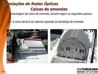 222
A montagem da caixa de emenda, deverá seguir os seguintes passos:
1- A caixa deverá ser aberta expondo as bandejas de emenda.
Caixas de emendas
Instalações de Redes Ópticas
 