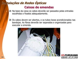 223
2- Na base da caixa os cabos deverão ser passados pelas entradas
escolhidas e fixados adequadamente.
3- Os cabos devem ser abertos, e os tubos loose acondicionados nas
bandejas. As fibras deverão ser separadas e organizadas para
executar a emenda.
Caixas de emendas
Instalações de Redes Ópticas
 