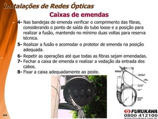 224
4- Nas bandejas de emenda verificar o comprimento das fibras,
considerando o ponto de saída do tubo loose e a posição para
realizar a fusão, mantendo no mínimo duas voltas para reserva
técnica.
5- Realizar a fusão e acomodar o protetor de emenda na posição
adequada.
6- Repetir as operações até que todas as fibras sejam emendadas.
7- Fechar a caixa de emenda e realizar a vedação da entrada dos
cabos.
8- Fixar a caixa adequadamente ao poste.
Caixas de emendas
Instalações de Redes Ópticas
 