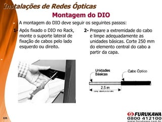 225
1- Após fixado o DIO no Rack,
monte o suporte lateral de
fixação de cabos pelo lado
esquerdo ou direito.
Montagem do DIO
Instalações de Redes Ópticas
2- Prepare a extremidade do cabo
e limpe adequadamente as
unidades básicas. Corte 250 mm
do elemento central do cabo a
partir da capa.
A montagem do DIO deve seguir os seguintes passos:
 