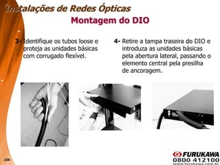 226
3- Identifique os tubos loose e
proteja as unidades básicas
com corrugado flexível.
Montagem do DIO
Instalações de Redes Ópticas
4- Retire a tampa traseira do DIO e
introduza as unidades básicas
pela abertura lateral, passando o
elemento central pela presilha
de ancoragem.
 