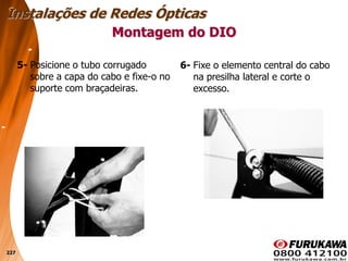 227
5- Posicione o tubo corrugado
sobre a capa do cabo e fixe-o no
suporte com braçadeiras.
Montagem do DIO
Instalações de Redes Ópticas
6- Fixe o elemento central do cabo
na presilha lateral e corte o
excesso.
 