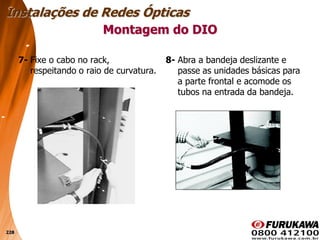 228
7- Fixe o cabo no rack,
respeitando o raio de curvatura.
Montagem do DIO
Instalações de Redes Ópticas
8- Abra a bandeja deslizante e
passe as unidades básicas para
a parte frontal e acomode os
tubos na entrada da bandeja.
 