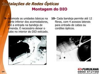 229
9- Acomode as unidades básicas na
parte inferior dos acomodadores,
até a entrada na bandeja de
emenda. É necessário deixar o
cabo no interior do DIO esticado.
Montagem do DIO
Instalações de Redes Ópticas
10- Cada bandeja permite até 12
fibras, com 4 acessos laterais
para entrada de cabos ou
cordões ópticos.
 