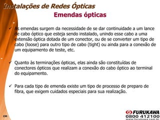 230
 As emendas surgem da necessidade de se dar continuidade a um lance
de cabo óptico que esteja sendo instalado, unindo esse cabo a uma
extensão óptica dotada de um conector, ou de se converter um tipo de
cabo (loose) para outro tipo de cabo (tight) ou ainda para a conexão de
um equipamento de teste, etc.
 Quanto às terminações ópticas, elas ainda são constituídas de
conectores ópticos que realizam a conexão do cabo óptico ao terminal
do equipamento.
 Para cada tipo de emenda existe um tipo de processo de preparo de
fibra, que exigem cuidados especiais para sua realização.
Emendas ópticas
Instalações de Redes Ópticas
 