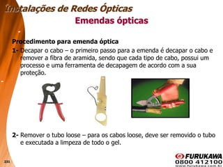 231
Procedimento para emenda óptica
1- Decapar o cabo – o primeiro passo para a emenda é decapar o cabo e
remover a fibra de aramida, sendo que cada tipo de cabo, possui um
processo e uma ferramenta de decapagem de acordo com a sua
proteção.
2- Remover o tubo loose – para os cabos loose, deve ser removido o tubo
e executada a limpeza de todo o gel.
Emendas ópticas
Instalações de Redes Ópticas
 